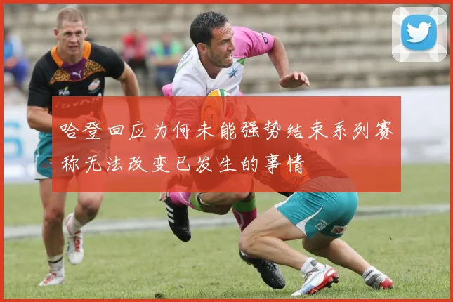哈登回应为何未能强势结束系列赛称无法改变已发生的事情