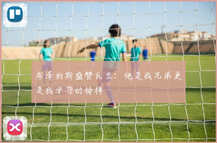 布泽利斯盛赞瓦兰：他是我兄弟更是我学习的榜样