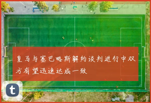 皇马与塞巴略斯解约谈判进行中双方有望迅速达成一致