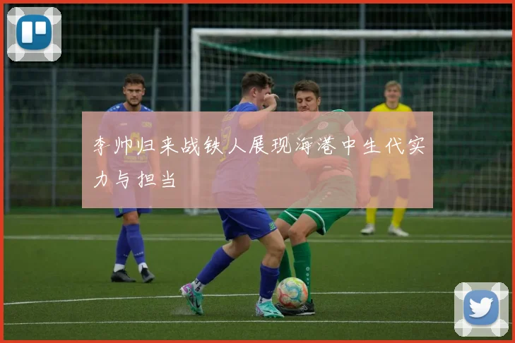 李帅归来战铁人展现海港中生代实力与担当