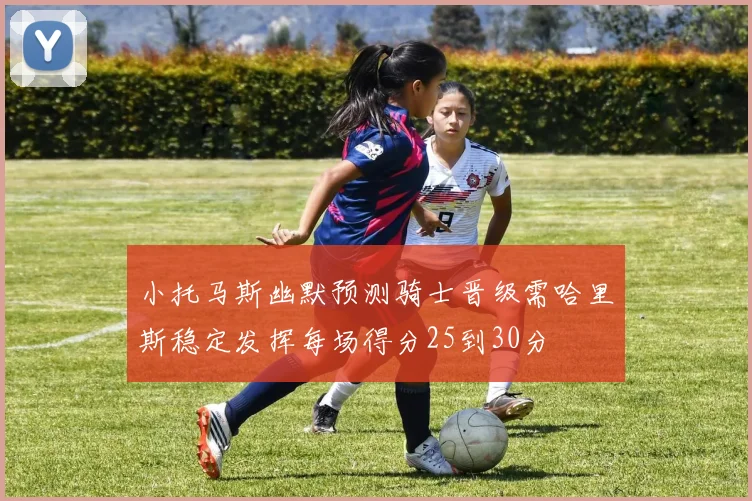 小托马斯幽默预测骑士晋级需哈里斯稳定发挥每场得分25到30分