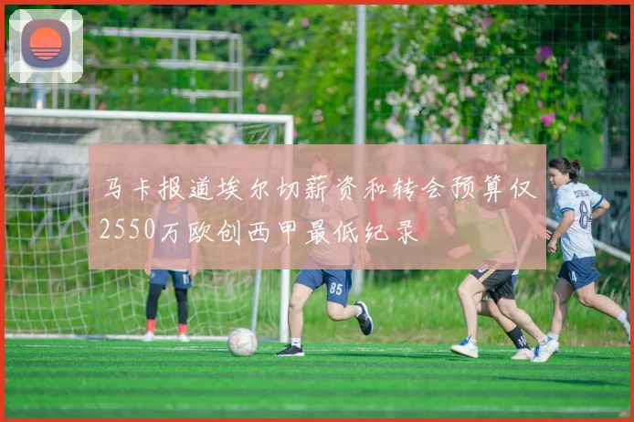 马卡报道埃尔切薪资和转会预算仅2550万欧创西甲最低纪录