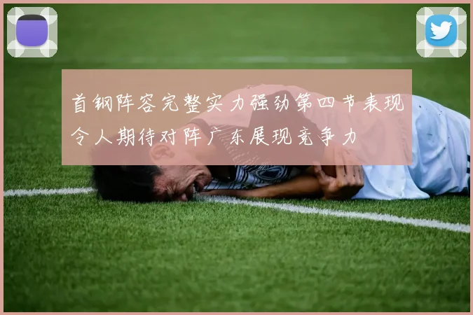 首钢阵容完整实力强劲第四节表现令人期待对阵广东展现竞争力