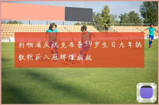 利物浦庆祝克洛普59岁生日九年执教斩获八冠辉煌成就